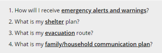 Start an emergency plan by asking: How will I receive emergency alerts and warnings? What is my shelter plan? What is my evacuation route? What is my family/household communication plan?